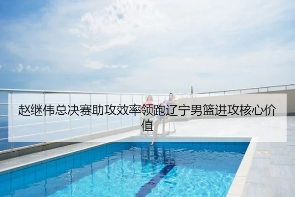 赵继伟总决赛助攻效率领跑辽宁男篮进攻核心价值