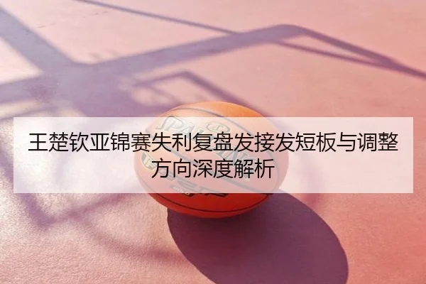 王楚钦亚锦赛失利复盘发接发短板与调整方向深度解析
