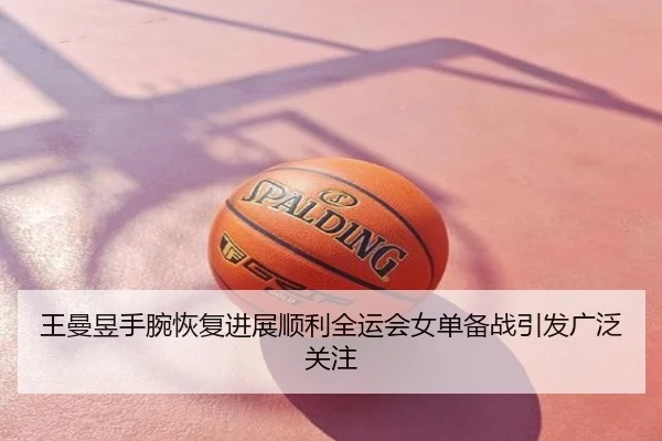 王曼昱手腕恢复进展顺利全运会女单备战引发广泛关注