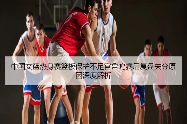 中国女篮热身赛篮板保护不足宫鲁鸣赛后复盘失分原因深度解析