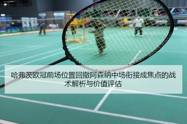 哈弗茨欧冠前场位置回撤阿森纳中场衔接成焦点的战术解析与价值评估