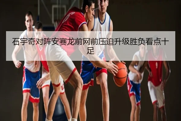 石宇奇对阵安赛龙前网前压迫升级胜负看点十足