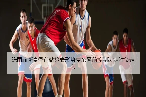 陈雨菲新赛季首站签表形势复杂网前控制决定胜负走向