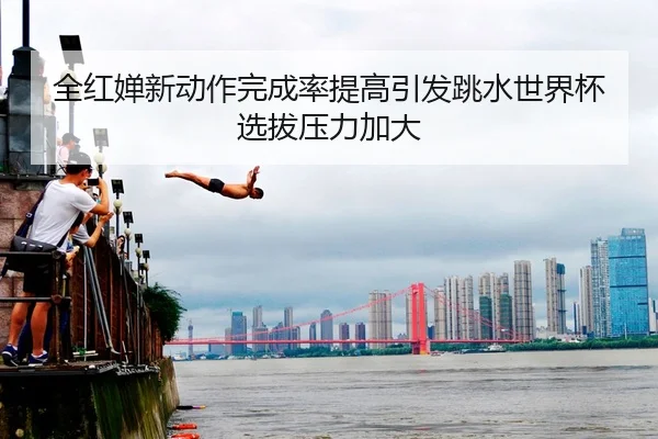 全红婵新动作完成率提高引发跳水世界杯选拔压力加大