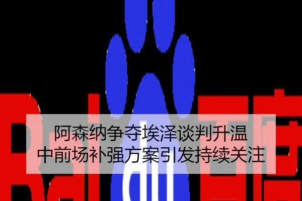 阿森纳争夺埃泽谈判升温 中前场补强方案引发持续关注