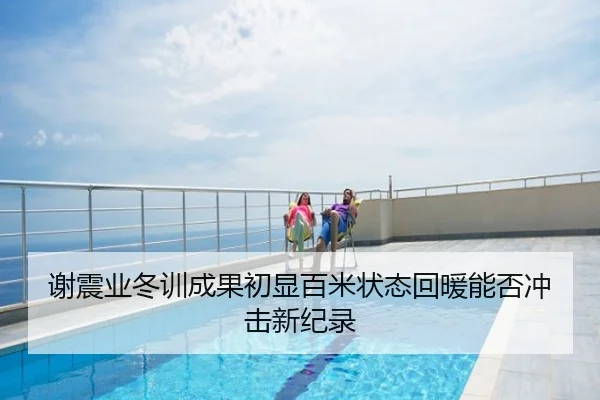 谢震业冬训成果初显百米状态回暖能否冲击新纪录