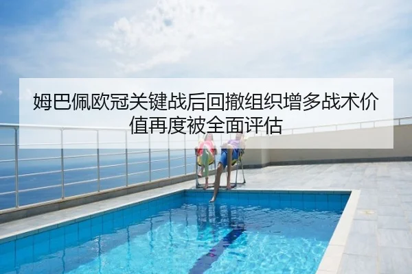姆巴佩欧冠关键战后回撤组织增多战术价值再度被全面评估