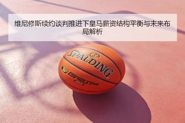 维尼修斯续约谈判推进下皇马薪资结构平衡与未来布局解析