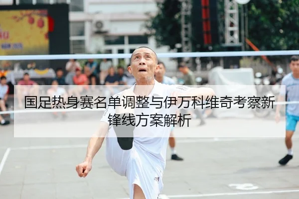 国足热身赛名单调整与伊万科维奇考察新锋线方案解析