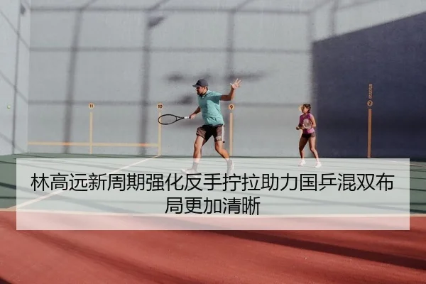 林高远新周期强化反手拧拉助力国乒混双布局更加清晰