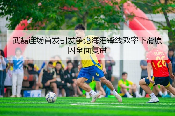 武磊连场首发引发争论海港锋线效率下滑原因全面复盘