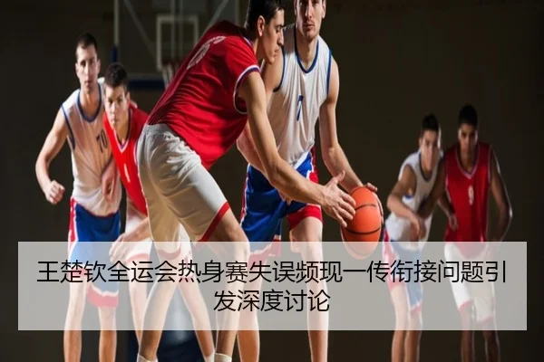 王楚钦全运会热身赛失误频现一传衔接问题引发深度讨论
