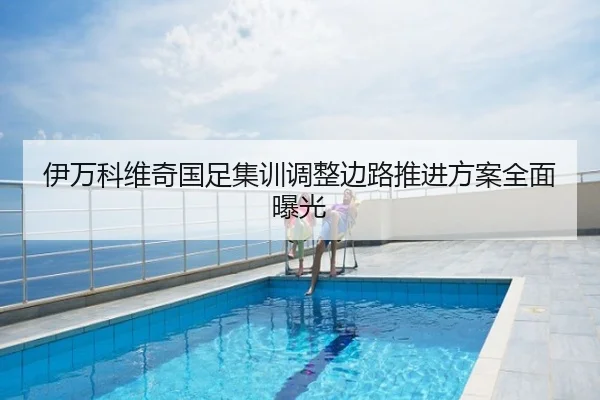 伊万科维奇国足集训调整边路推进方案全面曝光